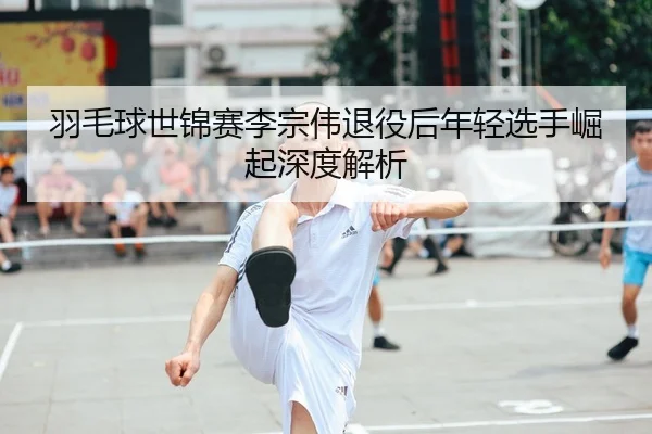 羽毛球世锦赛李宗伟退役后年轻选手崛起深度解析